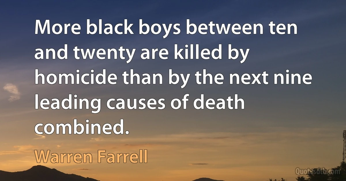 More black boys between ten and twenty are killed by homicide than by the next nine leading causes of death combined. (Warren Farrell)