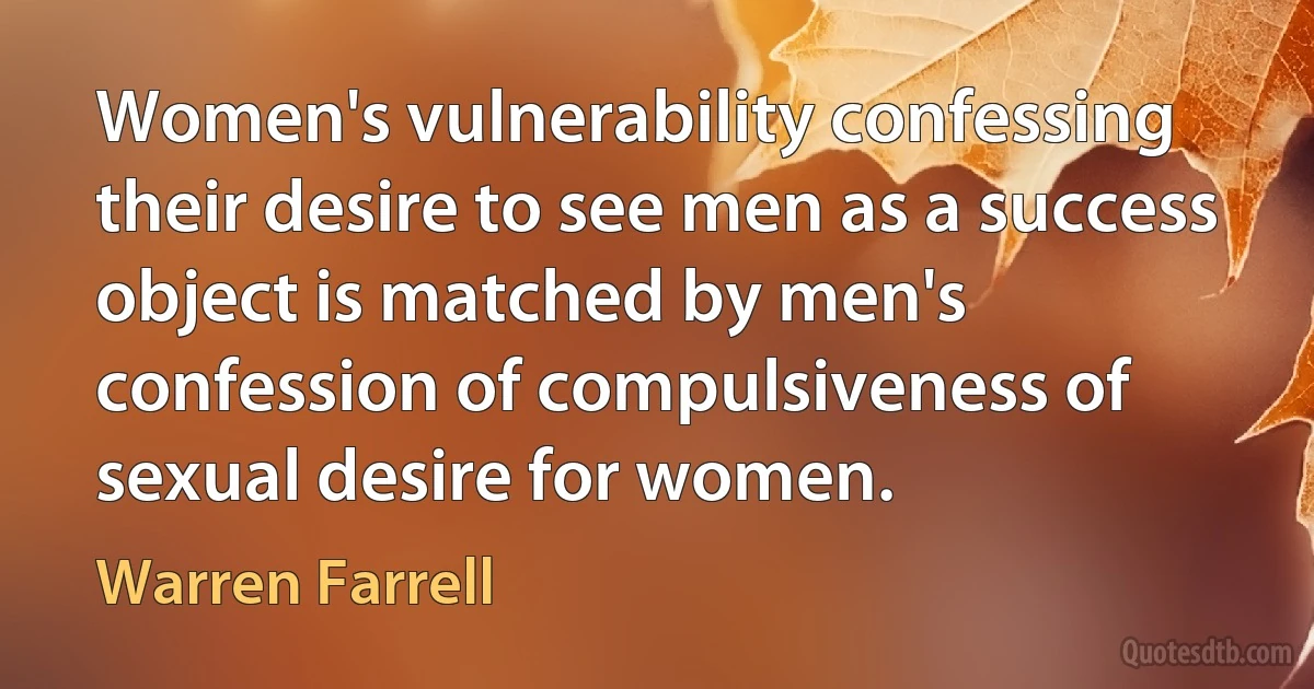 Women's vulnerability confessing their desire to see men as a success object is matched by men's confession of compulsiveness of sexual desire for women. (Warren Farrell)