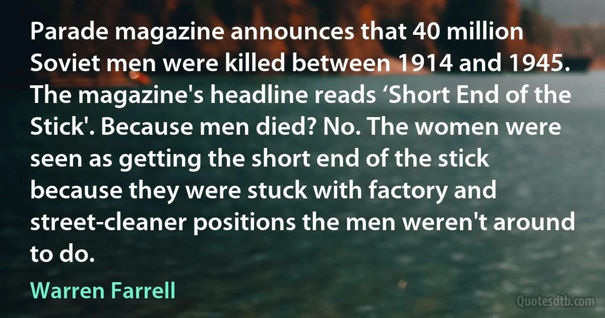 Parade magazine announces that 40 million Soviet men were killed between 1914 and 1945. The magazine's headline reads ‘Short End of the Stick'. Because men died? No. The women were seen as getting the short end of the stick because they were stuck with factory and street-cleaner positions the men weren't around to do. (Warren Farrell)