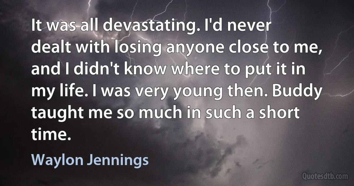 It was all devastating. I'd never dealt with losing anyone close to me, and I didn't know where to put it in my life. I was very young then. Buddy taught me so much in such a short time. (Waylon Jennings)