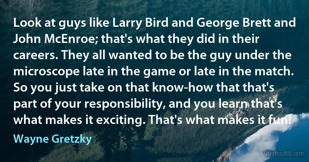 Look at guys like Larry Bird and George Brett and John McEnroe; that's what they did in their careers. They all wanted to be the guy under the microscope late in the game or late in the match. So you just take on that know-how that that's part of your responsibility, and you learn that's what makes it exciting. That's what makes it fun! (Wayne Gretzky)