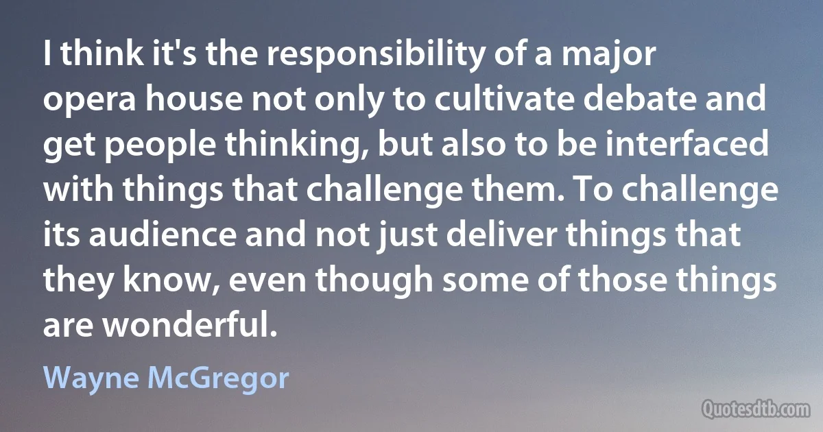 I think it's the responsibility of a major opera house not only to cultivate debate and get people thinking, but also to be interfaced with things that challenge them. To challenge its audience and not just deliver things that they know, even though some of those things are wonderful. (Wayne McGregor)