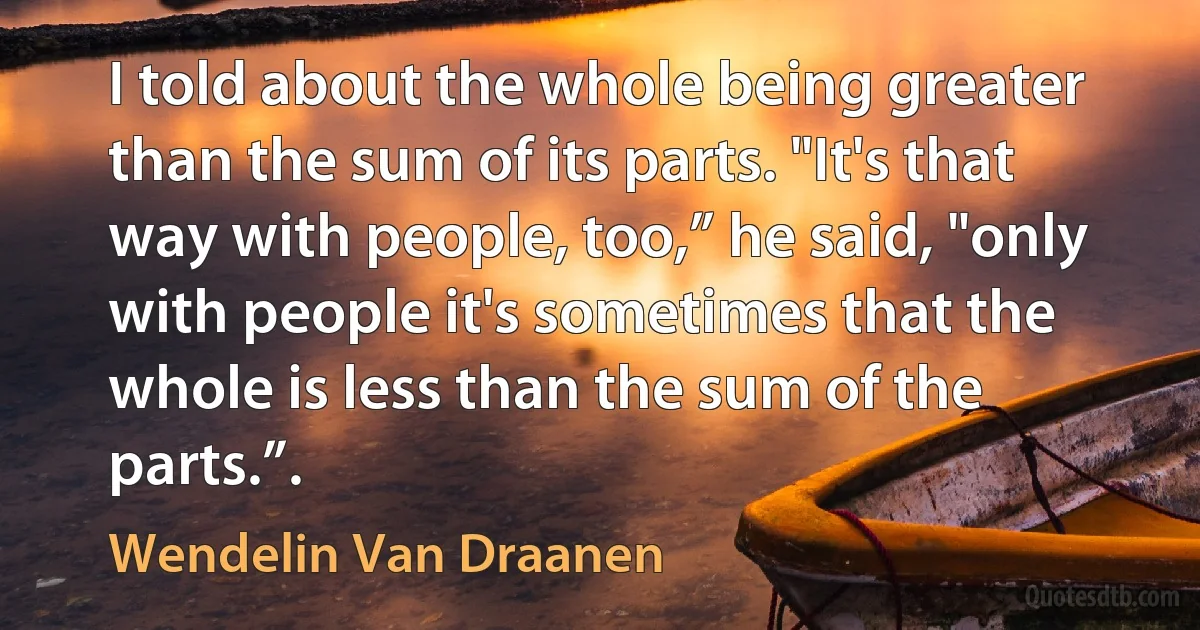 I told about the whole being greater than the sum of its parts. "It's that way with people, too,” he said, "only with people it's sometimes that the whole is less than the sum of the parts.”. (Wendelin Van Draanen)