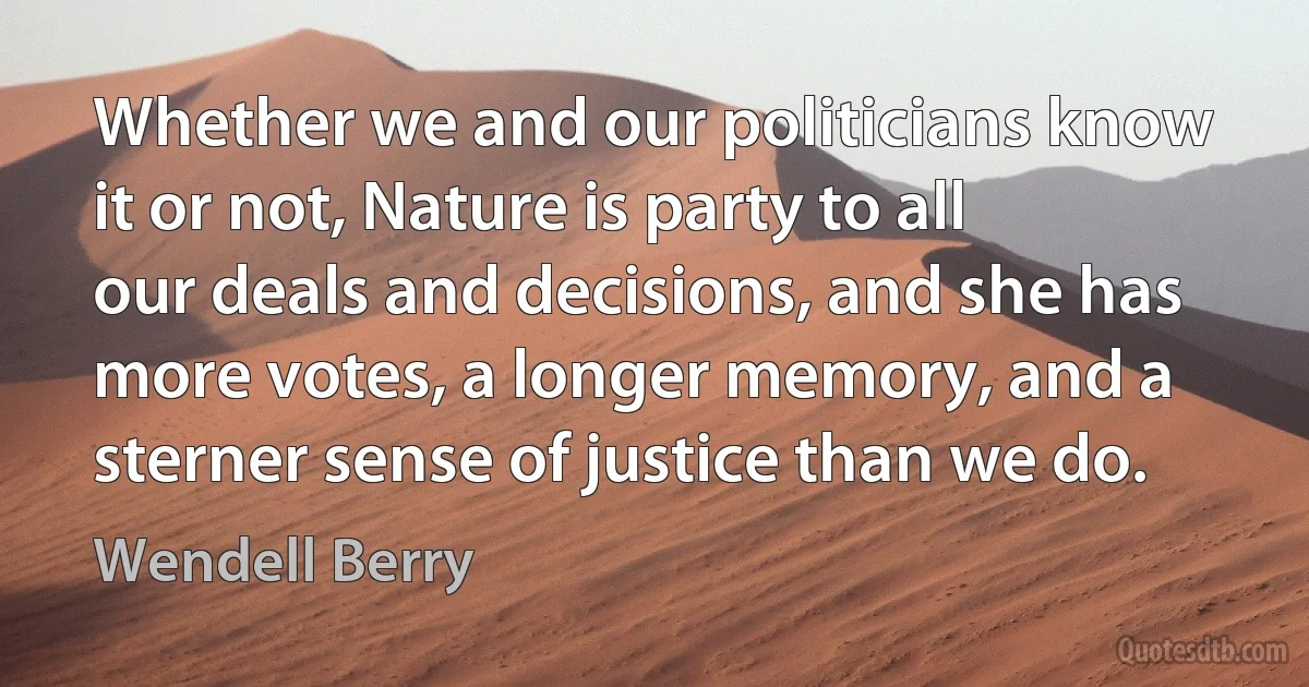 Whether we and our politicians know it or not, Nature is party to all our deals and decisions, and she has more votes, a longer memory, and a sterner sense of justice than we do. (Wendell Berry)