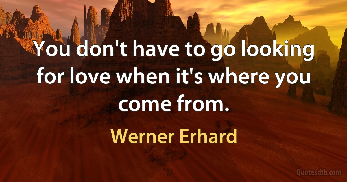 You don't have to go looking for love when it's where you come from. (Werner Erhard)