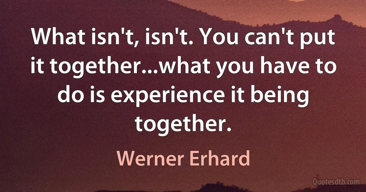 What isn't, isn't. You can't put it together...what you have to do is experience it being together. (Werner Erhard)