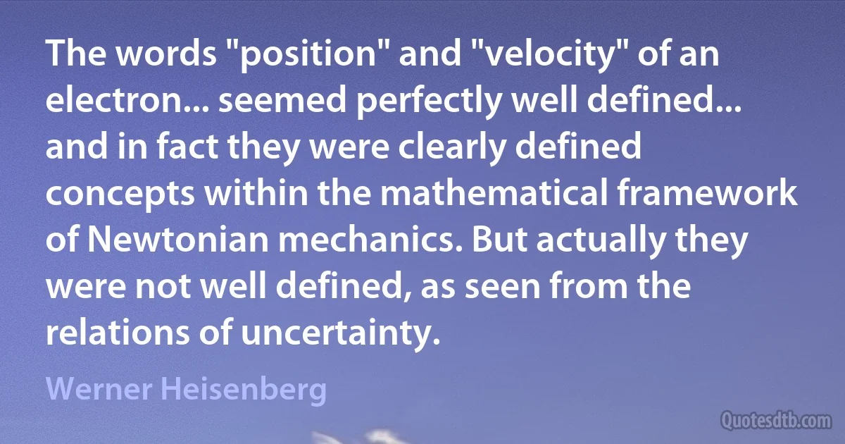 The words "position" and "velocity" of an electron... seemed perfectly well defined... and in fact they were clearly defined concepts within the mathematical framework of Newtonian mechanics. But actually they were not well defined, as seen from the relations of uncertainty. (Werner Heisenberg)