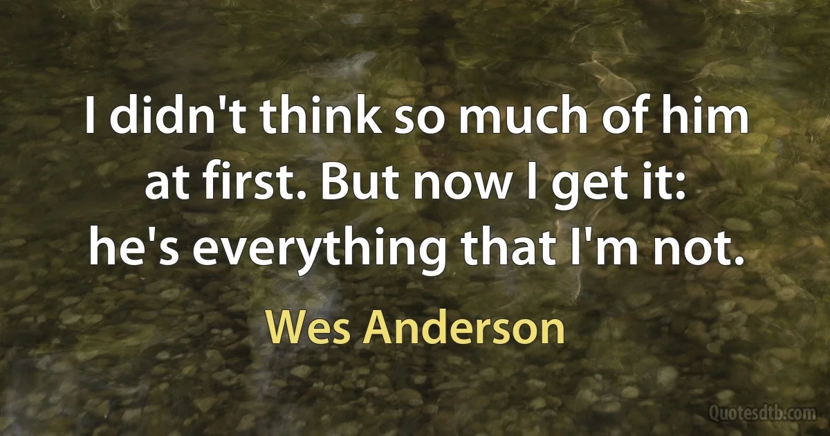 I didn't think so much of him at first. But now I get it: he's everything that I'm not. (Wes Anderson)