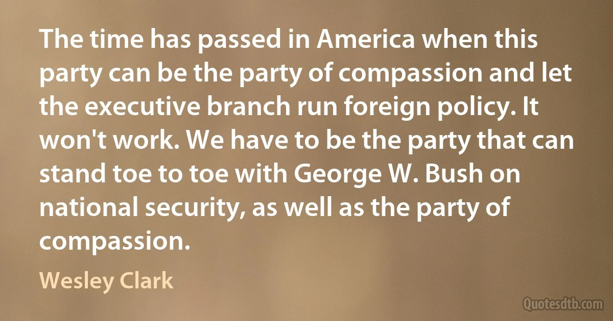 The time has passed in America when this party can be the party of compassion and let the executive branch run foreign policy. It won't work. We have to be the party that can stand toe to toe with George W. Bush on national security, as well as the party of compassion. (Wesley Clark)