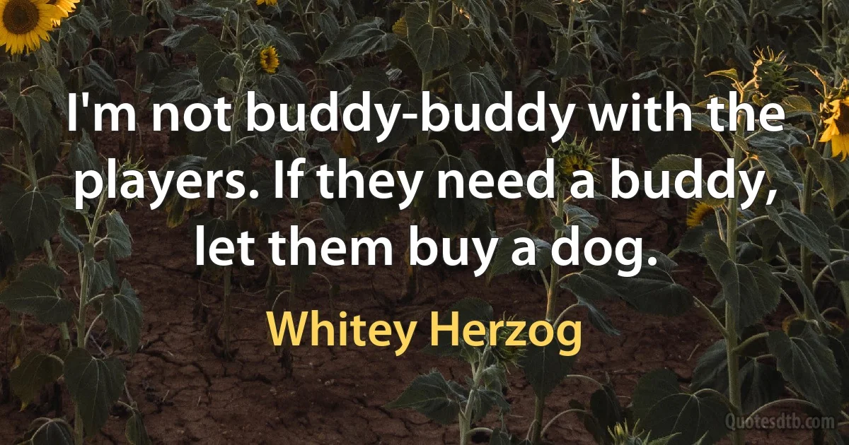 I'm not buddy-buddy with the players. If they need a buddy, let them buy a dog. (Whitey Herzog)