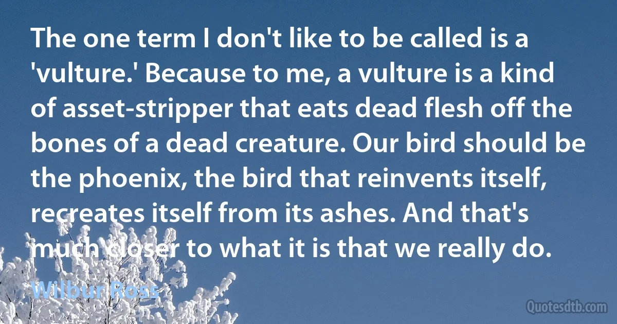 The one term I don't like to be called is a 'vulture.' Because to me, a vulture is a kind of asset-stripper that eats dead flesh off the bones of a dead creature. Our bird should be the phoenix, the bird that reinvents itself, recreates itself from its ashes. And that's much closer to what it is that we really do. (Wilbur Ross)