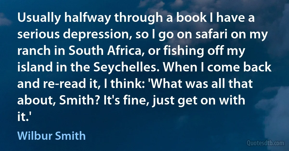 Usually halfway through a book I have a serious depression, so I go on safari on my ranch in South Africa, or fishing off my island in the Seychelles. When I come back and re-read it, I think: 'What was all that about, Smith? It's fine, just get on with it.' (Wilbur Smith)