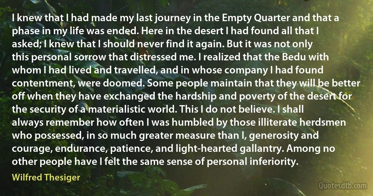 I knew that I had made my last journey in the Empty Quarter and that a phase in my life was ended. Here in the desert I had found all that I asked; I knew that I should never find it again. But it was not only this personal sorrow that distressed me. I realized that the Bedu with whom I had lived and travelled, and in whose company I had found contentment, were doomed. Some people maintain that they will be better off when they have exchanged the hardship and poverty of the desert for the security of a materialistic world. This I do not believe. I shall always remember how often I was humbled by those illiterate herdsmen who possessed, in so much greater measure than I, generosity and courage, endurance, patience, and light-hearted gallantry. Among no other people have I felt the same sense of personal inferiority. (Wilfred Thesiger)