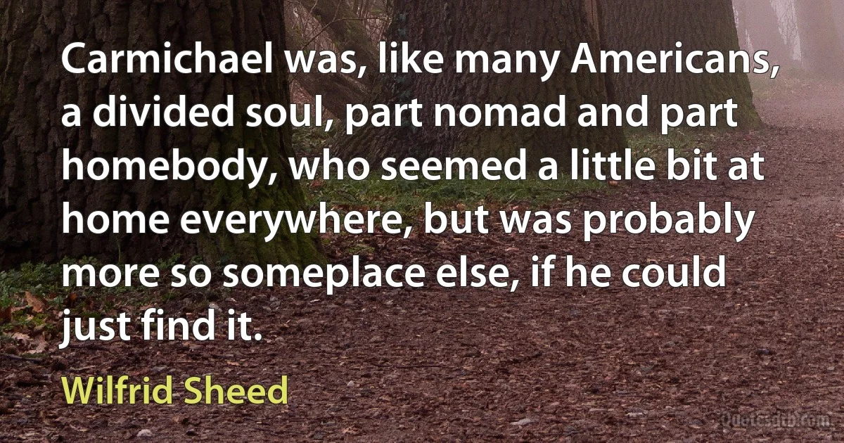 Carmichael was, like many Americans, a divided soul, part nomad and part homebody, who seemed a little bit at home everywhere, but was probably more so someplace else, if he could just find it. (Wilfrid Sheed)