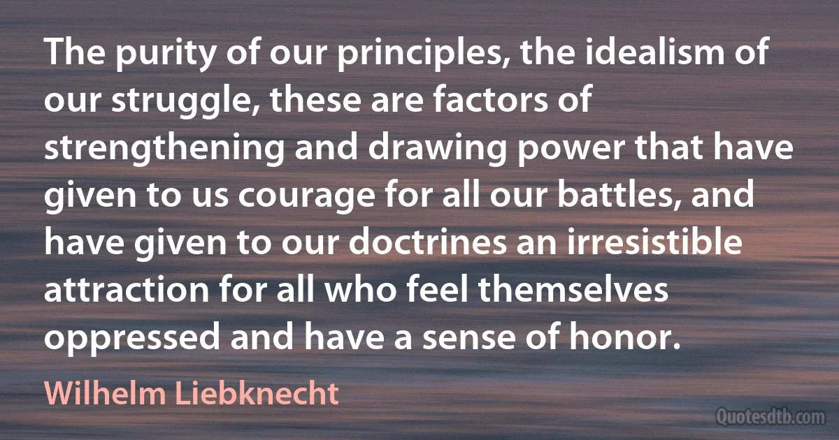 The purity of our principles, the idealism of our struggle, these are factors of strengthening and drawing power that have given to us courage for all our battles, and have given to our doctrines an irresistible attraction for all who feel themselves oppressed and have a sense of honor. (Wilhelm Liebknecht)