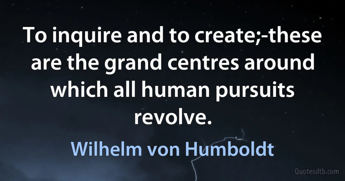 To inquire and to create;-these are the grand centres around which all human pursuits revolve. (Wilhelm von Humboldt)