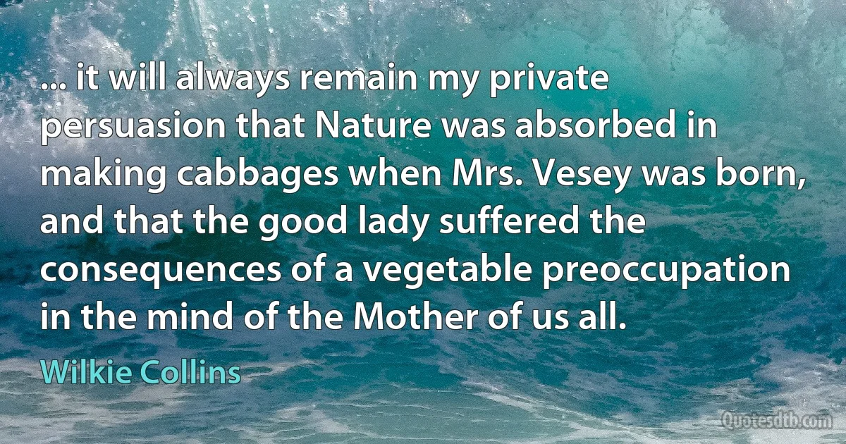 ... it will always remain my private persuasion that Nature was absorbed in making cabbages when Mrs. Vesey was born, and that the good lady suffered the consequences of a vegetable preoccupation in the mind of the Mother of us all. (Wilkie Collins)