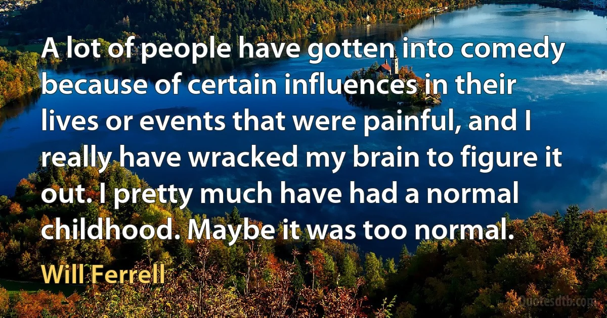 A lot of people have gotten into comedy because of certain influences in their lives or events that were painful, and I really have wracked my brain to figure it out. I pretty much have had a normal childhood. Maybe it was too normal. (Will Ferrell)