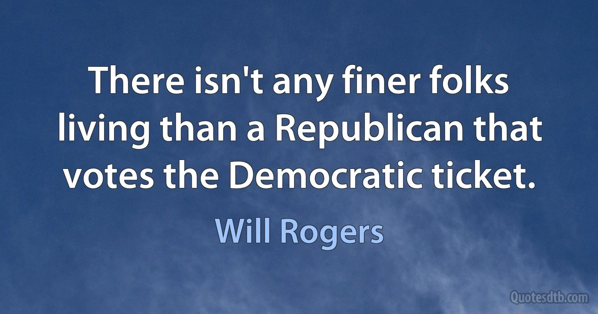 There isn't any finer folks living than a Republican that votes the Democratic ticket. (Will Rogers)