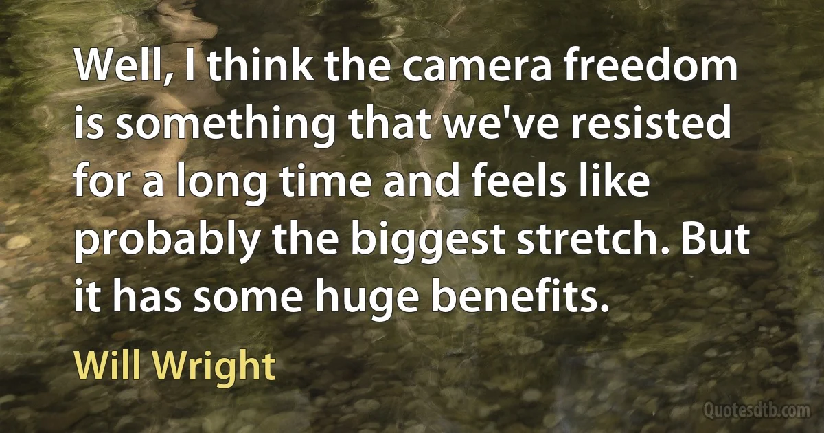 Well, I think the camera freedom is something that we've resisted for a long time and feels like probably the biggest stretch. But it has some huge benefits. (Will Wright)