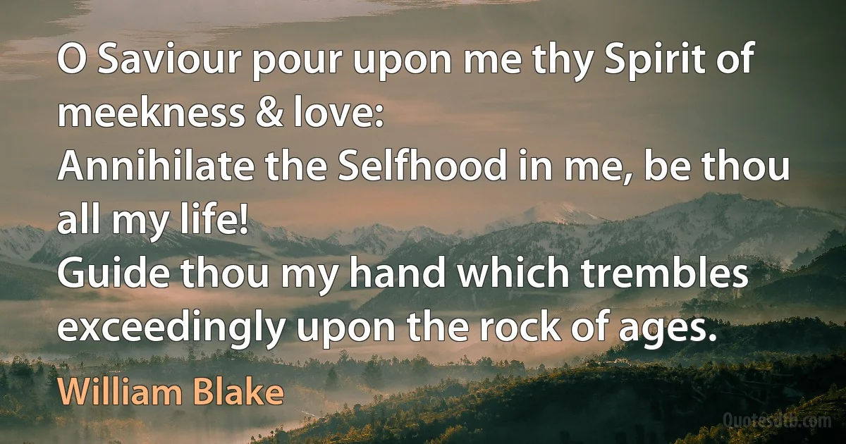 O Saviour pour upon me thy Spirit of meekness & love:
Annihilate the Selfhood in me, be thou all my life!
Guide thou my hand which trembles exceedingly upon the rock of ages. (William Blake)