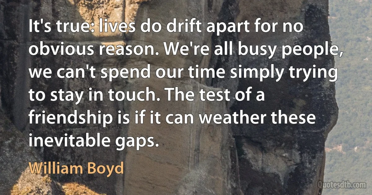 It's true: lives do drift apart for no obvious reason. We're all busy people, we can't spend our time simply trying to stay in touch. The test of a friendship is if it can weather these inevitable gaps. (William Boyd)