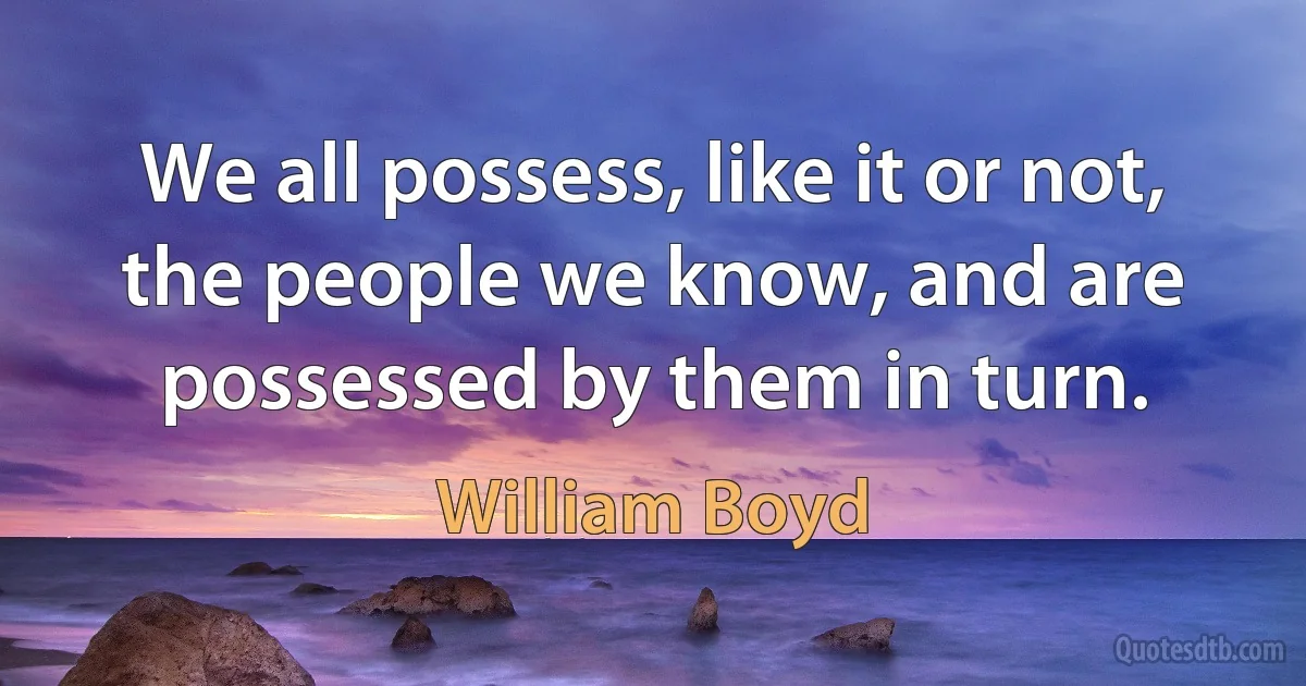 We all possess, like it or not, the people we know, and are possessed by them in turn. (William Boyd)