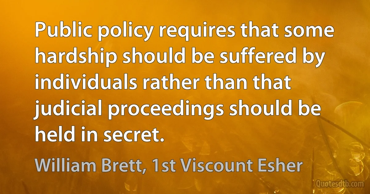 Public policy requires that some hardship should be suffered by individuals rather than that judicial proceedings should be held in secret. (William Brett, 1st Viscount Esher)