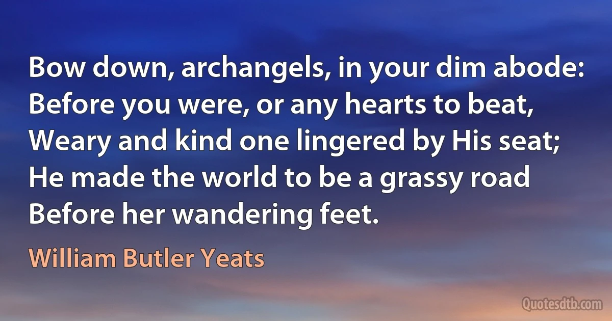 Bow down, archangels, in your dim abode:
Before you were, or any hearts to beat,
Weary and kind one lingered by His seat;
He made the world to be a grassy road
Before her wandering feet. (William Butler Yeats)