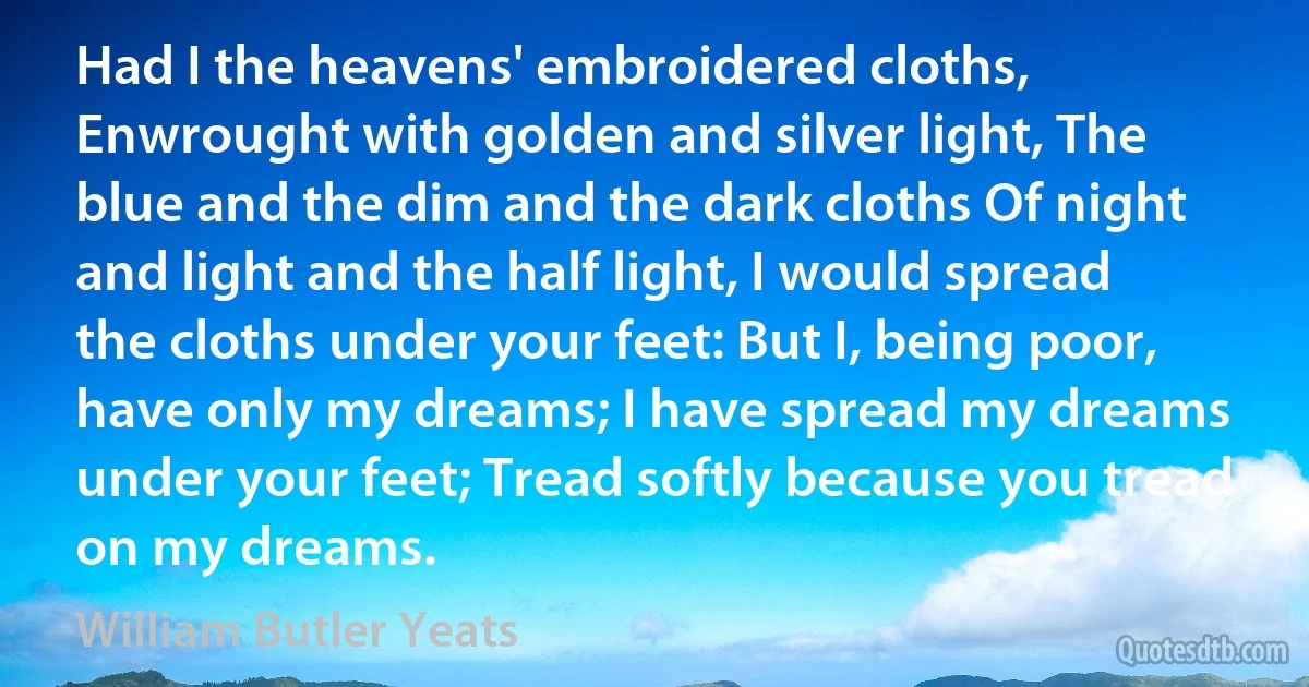 Had I the heavens' embroidered cloths, Enwrought with golden and silver light, The blue and the dim and the dark cloths Of night and light and the half light, I would spread the cloths under your feet: But I, being poor, have only my dreams; I have spread my dreams under your feet; Tread softly because you tread on my dreams. (William Butler Yeats)