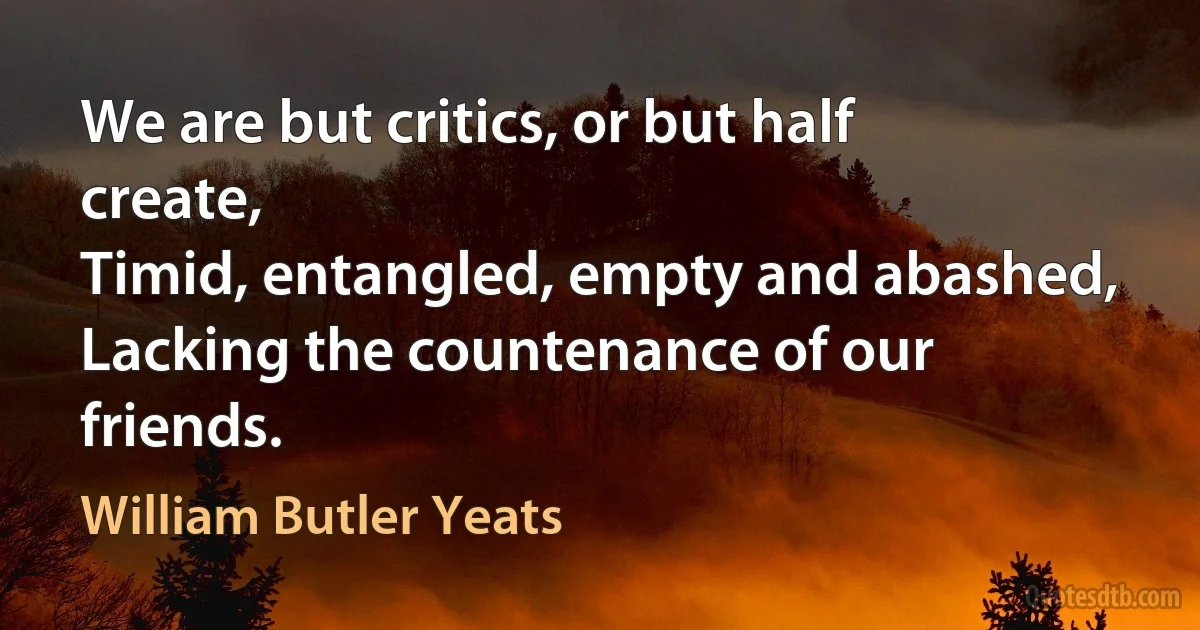 We are but critics, or but half create,
Timid, entangled, empty and abashed,
Lacking the countenance of our friends. (William Butler Yeats)