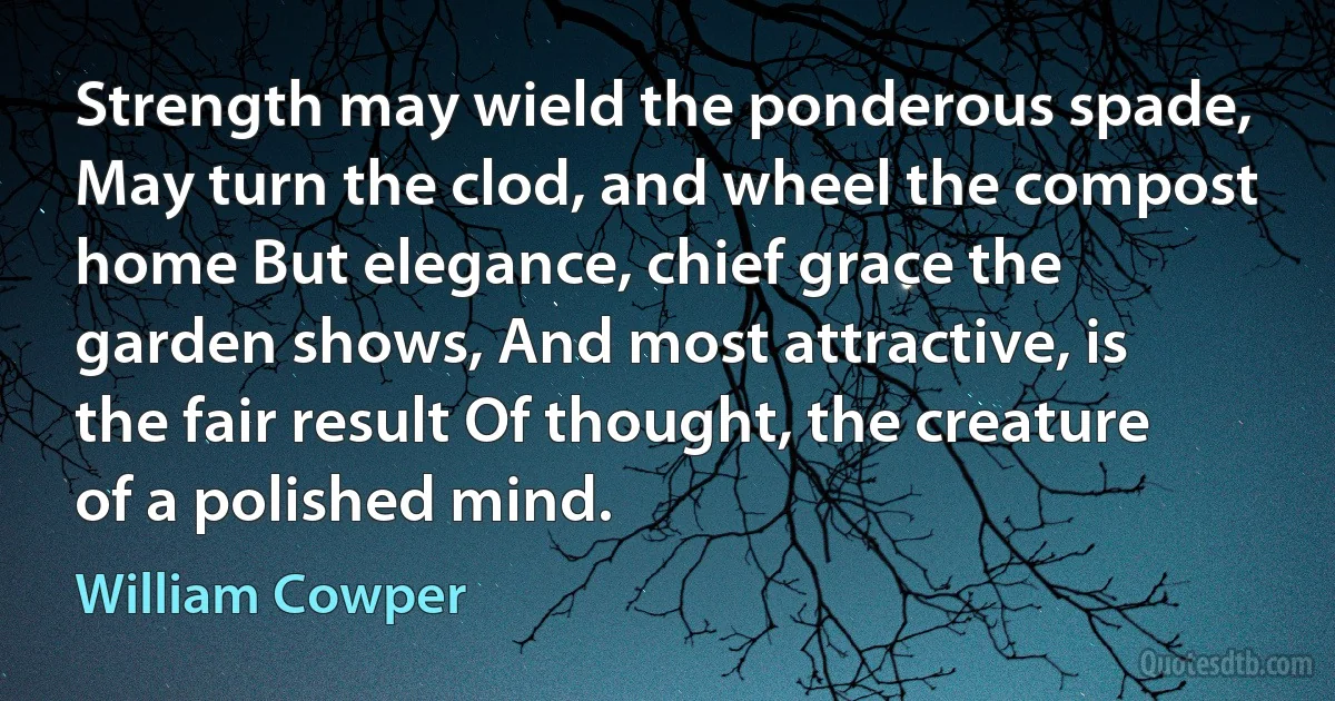 Strength may wield the ponderous spade, May turn the clod, and wheel the compost home But elegance, chief grace the garden shows, And most attractive, is the fair result Of thought, the creature of a polished mind. (William Cowper)