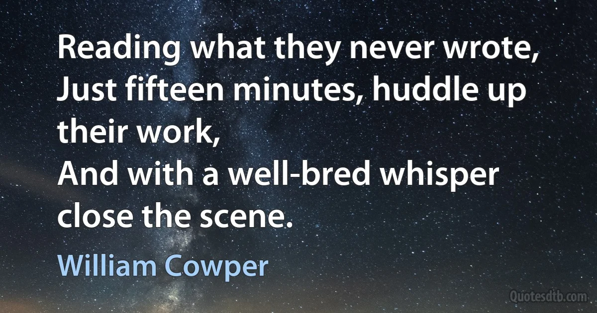 Reading what they never wrote,
Just fifteen minutes, huddle up their work,
And with a well-bred whisper close the scene. (William Cowper)