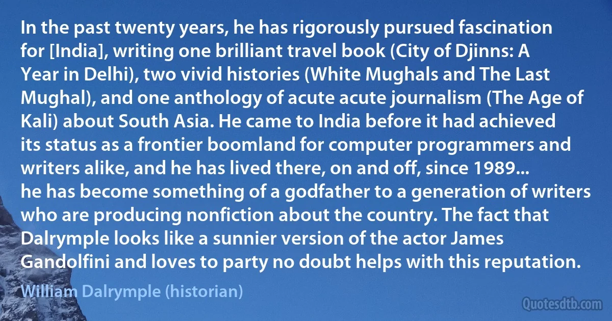 In the past twenty years, he has rigorously pursued fascination for [India], writing one brilliant travel book (City of Djinns: A Year in Delhi), two vivid histories (White Mughals and The Last Mughal), and one anthology of acute acute journalism (The Age of Kali) about South Asia. He came to India before it had achieved its status as a frontier boomland for computer programmers and writers alike, and he has lived there, on and off, since 1989... he has become something of a godfather to a generation of writers who are producing nonfiction about the country. The fact that Dalrymple looks like a sunnier version of the actor James Gandolfini and loves to party no doubt helps with this reputation. (William Dalrymple (historian))