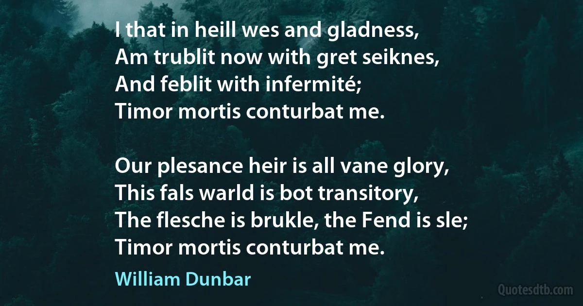 I that in heill wes and gladness,
Am trublit now with gret seiknes,
And feblit with infermité;
Timor mortis conturbat me.

Our plesance heir is all vane glory,
This fals warld is bot transitory,
The flesche is brukle, the Fend is sle;
Timor mortis conturbat me. (William Dunbar)