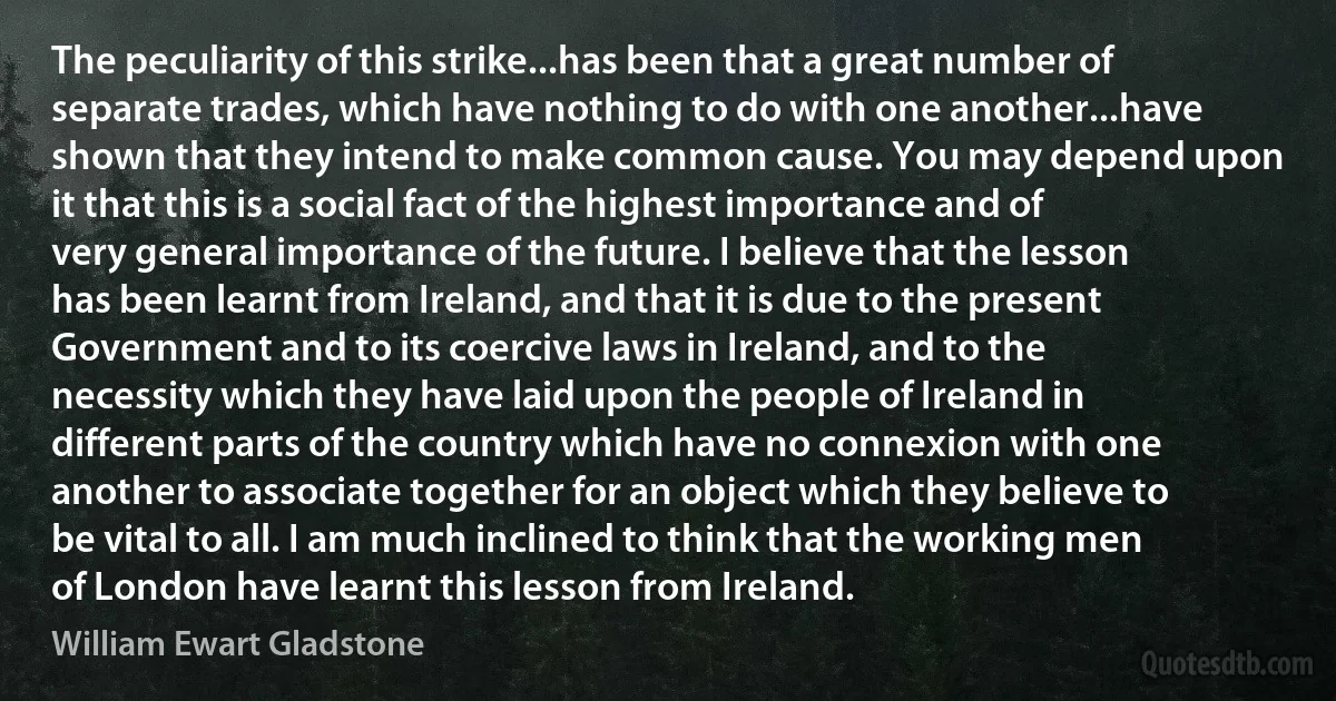 The peculiarity of this strike...has been that a great number of separate trades, which have nothing to do with one another...have shown that they intend to make common cause. You may depend upon it that this is a social fact of the highest importance and of very general importance of the future. I believe that the lesson has been learnt from Ireland, and that it is due to the present Government and to its coercive laws in Ireland, and to the necessity which they have laid upon the people of Ireland in different parts of the country which have no connexion with one another to associate together for an object which they believe to be vital to all. I am much inclined to think that the working men of London have learnt this lesson from Ireland. (William Ewart Gladstone)