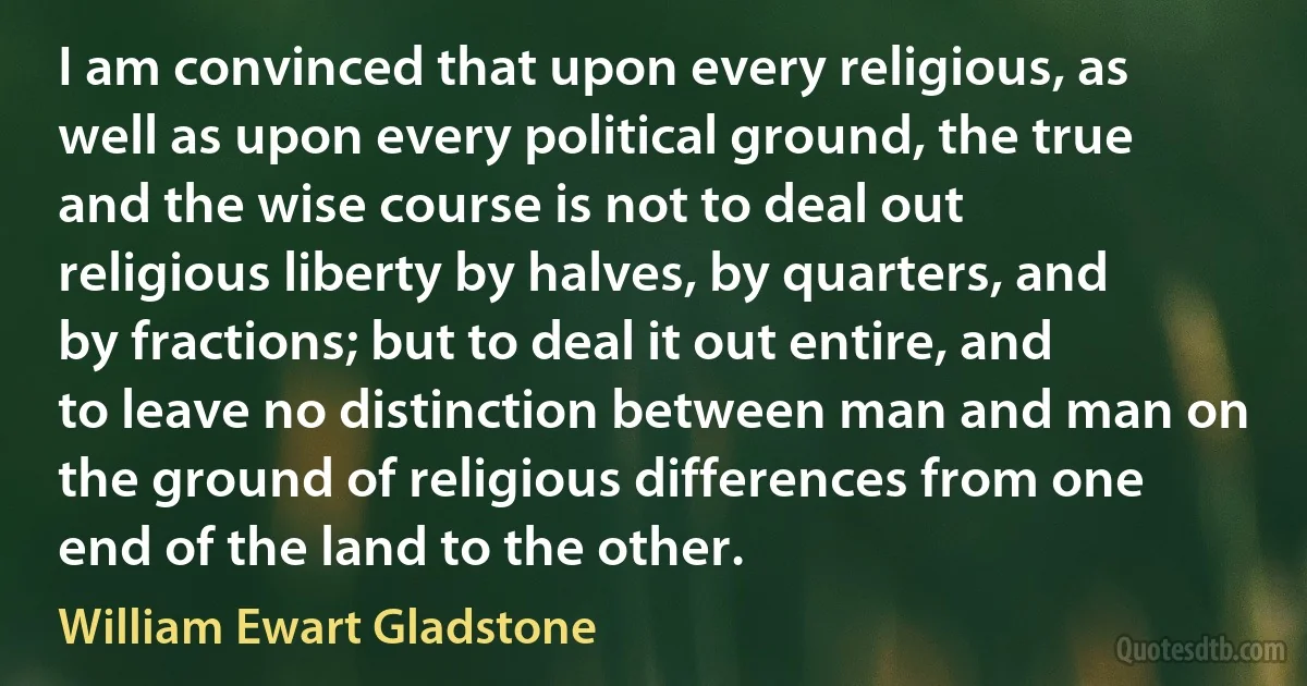 I am convinced that upon every religious, as well as upon every political ground, the true and the wise course is not to deal out religious liberty by halves, by quarters, and by fractions; but to deal it out entire, and to leave no distinction between man and man on the ground of religious differences from one end of the land to the other. (William Ewart Gladstone)