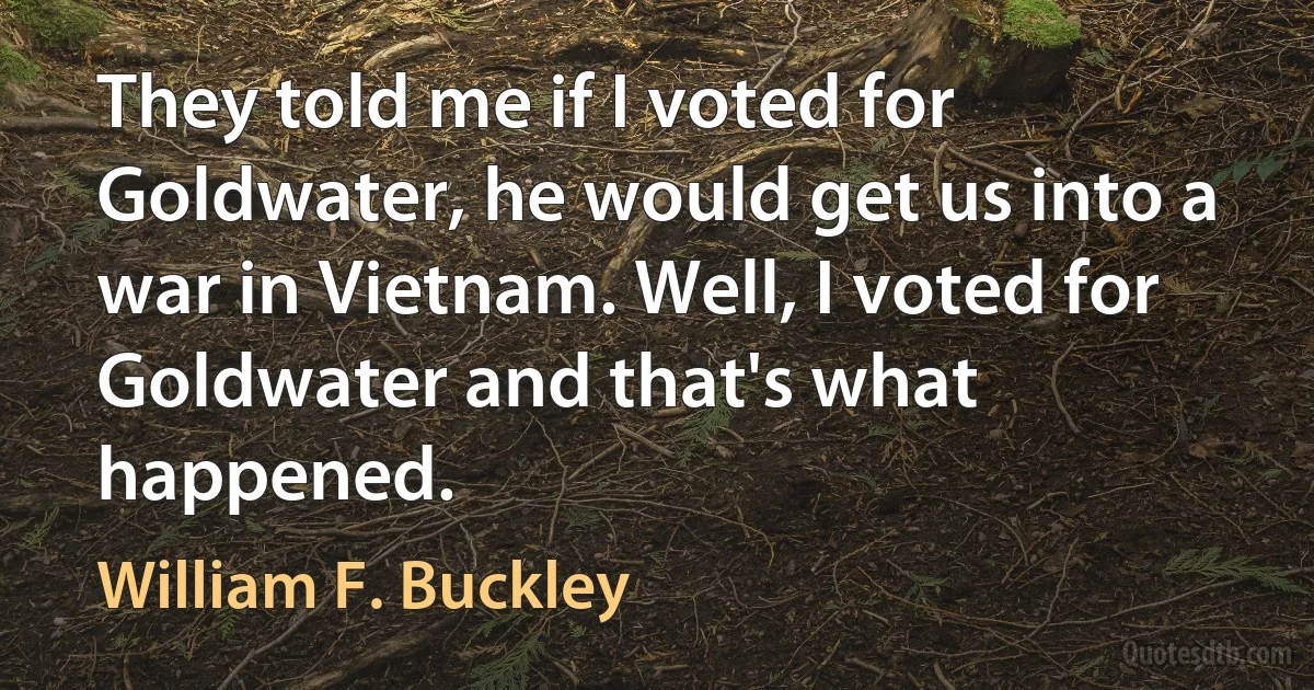 They told me if I voted for Goldwater, he would get us into a war in Vietnam. Well, I voted for Goldwater and that's what happened. (William F. Buckley)