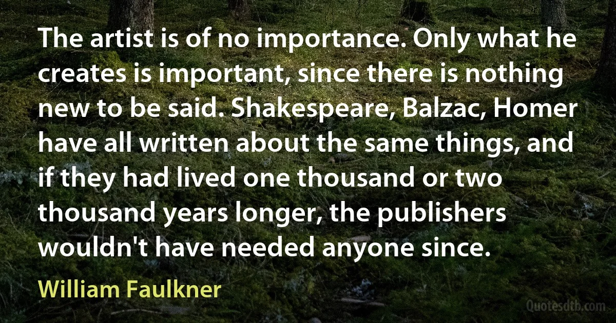 The artist is of no importance. Only what he creates is important, since there is nothing new to be said. Shakespeare, Balzac, Homer have all written about the same things, and if they had lived one thousand or two thousand years longer, the publishers wouldn't have needed anyone since. (William Faulkner)