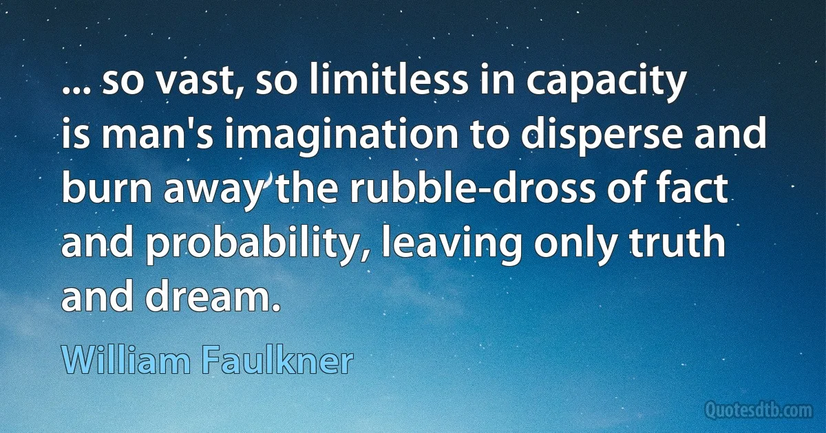 ... so vast, so limitless in capacity is man's imagination to disperse and burn away the rubble-dross of fact and probability, leaving only truth and dream. (William Faulkner)