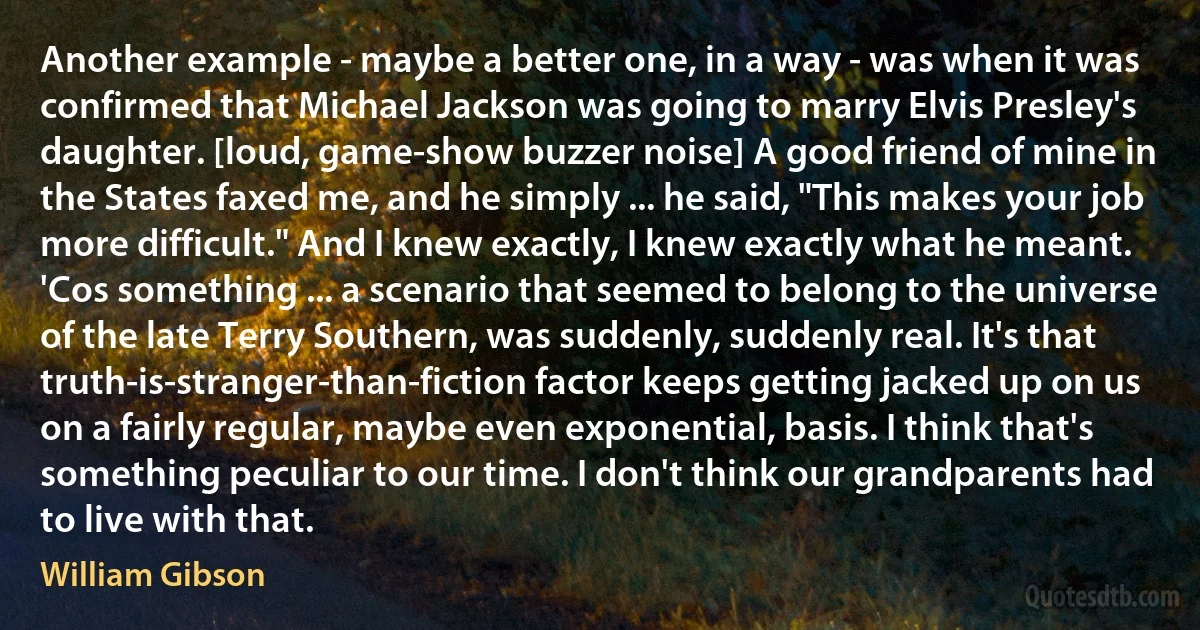 Another example - maybe a better one, in a way - was when it was confirmed that Michael Jackson was going to marry Elvis Presley's daughter. [loud, game-show buzzer noise] A good friend of mine in the States faxed me, and he simply ... he said, "This makes your job more difficult." And I knew exactly, I knew exactly what he meant. 'Cos something ... a scenario that seemed to belong to the universe of the late Terry Southern, was suddenly, suddenly real. It's that truth-is-stranger-than-fiction factor keeps getting jacked up on us on a fairly regular, maybe even exponential, basis. I think that's something peculiar to our time. I don't think our grandparents had to live with that. (William Gibson)