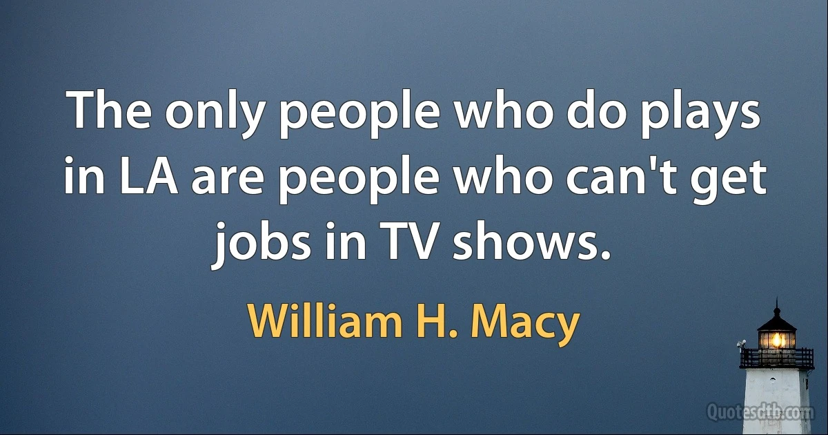 The only people who do plays in LA are people who can't get jobs in TV shows. (William H. Macy)