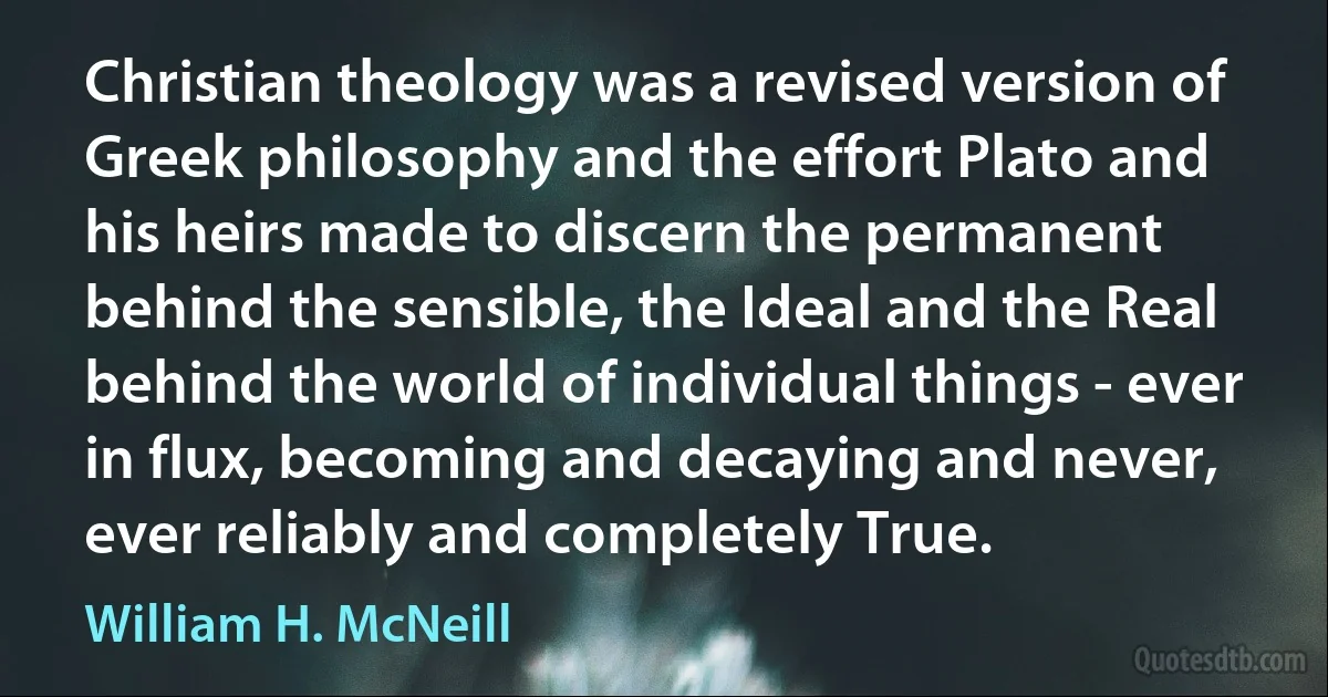 Christian theology was a revised version of Greek philosophy and the effort Plato and his heirs made to discern the permanent behind the sensible, the Ideal and the Real behind the world of individual things - ever in flux, becoming and decaying and never, ever reliably and completely True. (William H. McNeill)