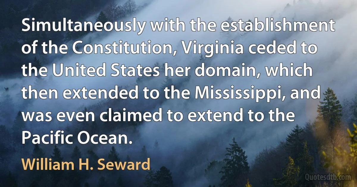 Simultaneously with the establishment of the Constitution, Virginia ceded to the United States her domain, which then extended to the Mississippi, and was even claimed to extend to the Pacific Ocean. (William H. Seward)