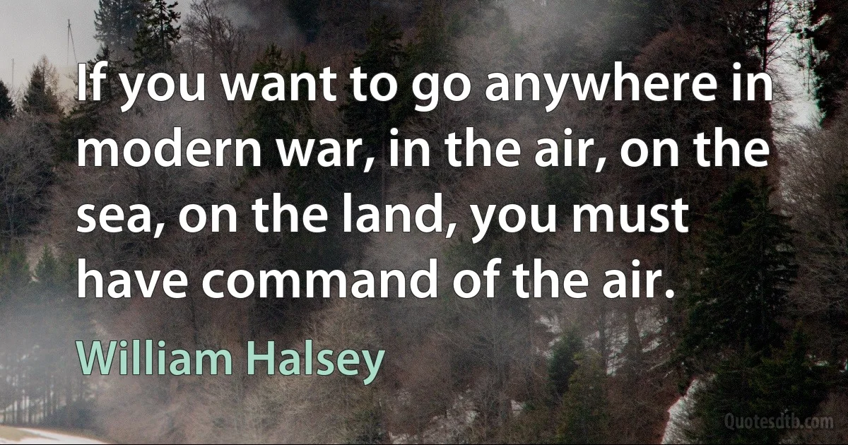 If you want to go anywhere in modern war, in the air, on the sea, on the land, you must have command of the air. (William Halsey)