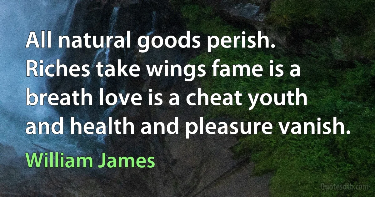 All natural goods perish. Riches take wings fame is a breath love is a cheat youth and health and pleasure vanish. (William James)