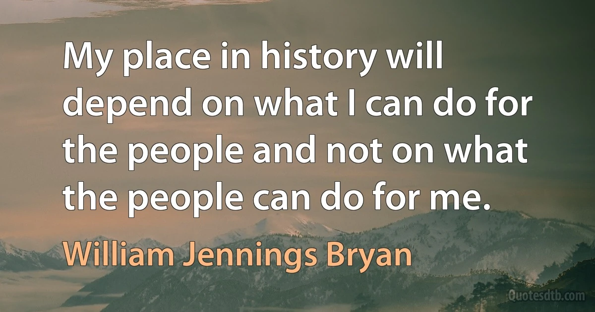 My place in history will depend on what I can do for the people and not on what the people can do for me. (William Jennings Bryan)