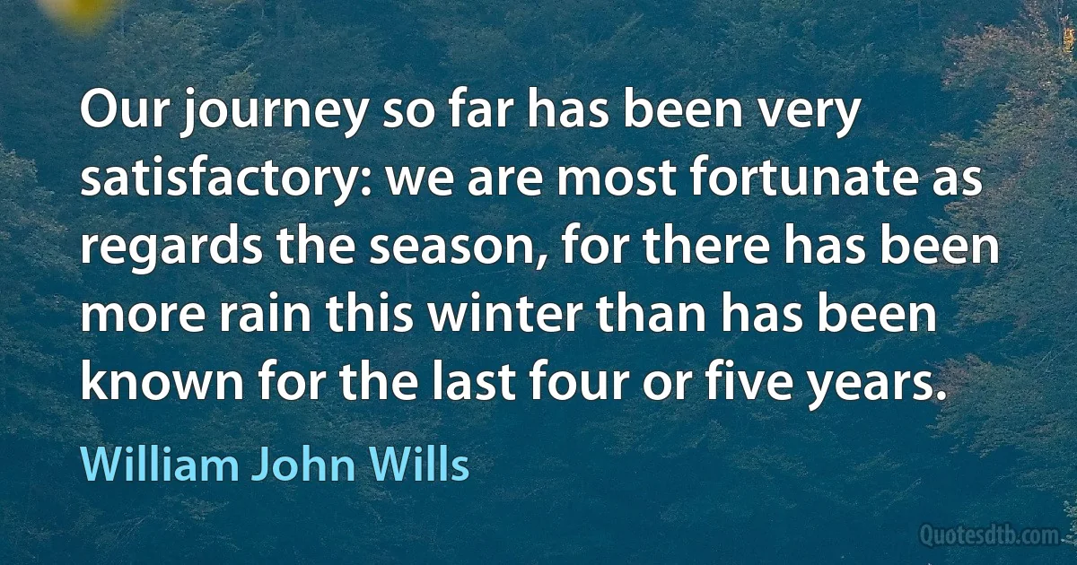 Our journey so far has been very satisfactory: we are most fortunate as regards the season, for there has been more rain this winter than has been known for the last four or five years. (William John Wills)