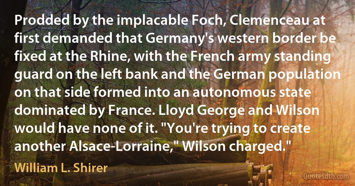 Prodded by the implacable Foch, Clemenceau at first demanded that Germany's western border be fixed at the Rhine, with the French army standing guard on the left bank and the German population on that side formed into an autonomous state dominated by France. Lloyd George and Wilson would have none of it. "You're trying to create another Alsace-Lorraine," Wilson charged." (William L. Shirer)