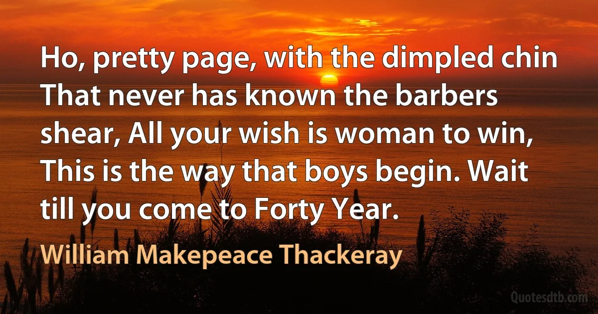 Ho, pretty page, with the dimpled chin That never has known the barbers shear, All your wish is woman to win, This is the way that boys begin. Wait till you come to Forty Year. (William Makepeace Thackeray)